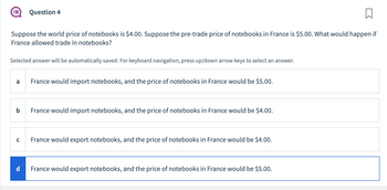 □
Suppose the world price of notebooks is $4.00. Suppose the pre-trade price of notebooks in France is $5.00. What would happen if
France allowed trade in notebooks?
Selected answer will be automatically saved. For keyboard navigation, press up/down arrow keys to select an answer.
a
b
C
Question 4
d
France would import notebooks, and the price of notebooks in France would be $5.00.
France would import notebooks, and the price of notebooks in France would be $4.00.
France would export notebooks, and the price of notebooks in France would be $4.00.
France would export notebooks, and the price of notebooks in France would be $5.00.