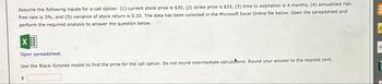 Assume the following inputs for a call option: (1) current stock price is $30, (2) strike price is $33, (3) time to expiration is 4 months, (4) annualized risk-
free rate is 3%, and (5) variance of stock return is 0.32. The data has been collected in the Microsoft Excel Online file below. Open the spreadsheet and
perform the required analysis to answer the question below.
Open spreadsheet
Use the Black-Scholes model to find the price for the call option. Do not round intermediate calculations. Round your answer to the nearest cent.
$
A
D