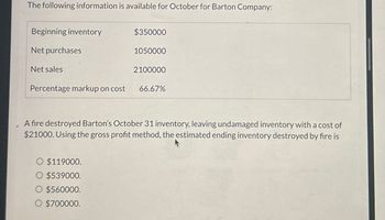 The following information is available for October for Barton Company:
Beginning inventory
Net purchases
Net sales
$350000
1050000
2100000
Percentage markup on cost 66.67%
A fire destroyed Barton's October 31 inventory, leaving undamaged inventory with a cost of
$21000. Using the gross profit method, the estimated ending inventory destroyed by fire is
O $119000.
$539000.
$560000.
O $700000.