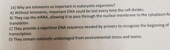 **Question 14: Why are telomeres so important in eukaryotic organisms?**

A) Without telomeres, important DNA could be lost every time the cell divides.

B) They cap the mRNA, allowing it to pass through the nuclear membrane to the cytoplasm for translation.

C) They provide a repetitive DNA sequence needed by primers to recognize the beginning of transcription.

D) They remain relatively undamaged from environmental stress and toxins.