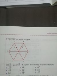 Vector geomet
3 ABCDEF is a regular hexagon.
A
a
b
G.
If GA = a and GB = b, express the following in terms of a and b:
C DC
f EC
a AD
b FE
AB
e
g BE
FD
i AÉ
Oypress the following in terms of o ond
