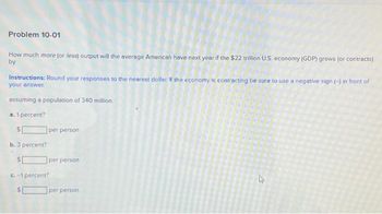 Problem 10-01
How much more (or less) output will the average American have next year if the $22 trillion U.S. economy (GDP) grows (or contracts)
by
Instructions: Round your responses to the nearest dollar. If the economy is contracting be sure to use a negative sign (-) in front of
your answer.
assuming a population of 340 million.
a. 1 percent?
S
b. 3 percent?
per person
per person
c.-1 percent?
per person
