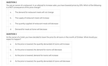 QUESTION 2
You are an owner of a restaurant. In an attempt to increase sales, you have lowered prices by 10%. Which of the following
is a NOT consequence of this price change?
The demand for restaurant meals will not change
a.
b.
C.
d.
a.
b.
QUESTION 3
As the owner of a hotel, you have decided to lower the price for all rooms in the month of October. What should you
expect to happen?
C.
The supply of restaurant meals will increase
d.
The quantity supplied of restaurant meals will decrease
Demand for meals at home will decrease
As the price is lowered, the quantity demanded of rooms will increase
As the price is lowered, the demand for rooms will decrease
As the price is lowered, demand for rooms will increase
As the price is lowered, the quantity demanded of rooms will decrease