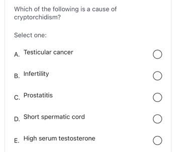 Which of the following is a cause of
cryptorchidism?
Select one:
A.
Testicular cancer
B. Infertility
C. Prostatitis
D. Short spermatic cord
E. High serum testosterone
O
O
O
O
O