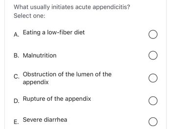 What usually initiates acute appendicitis?
Select one:
A. Eating a low-fiber diet
B. Malnutrition
C. Obstruction of the lumen of the
appendix
D. Rupture of the appendix
E.
Severe diarrhea
O
O
O