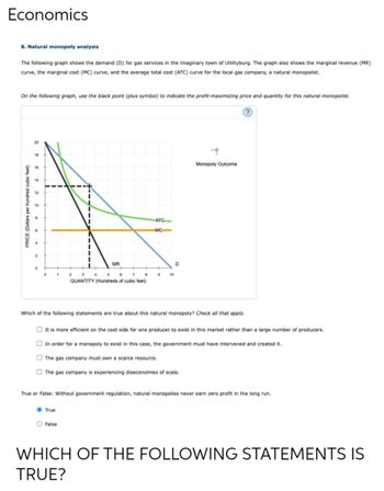 Economics
8. Natural monopoly analysis
The following graph shows the demand (D) for gas services in the imaginary town of Utilityburg. The graph also shows the marginal revenue (MR)
curve, the marginal cost (MC) curve, and the average total cost (ATC) curve for the local gas company, a natural monopolist.
On the following graph, use the black point (plus symbol) to indicate the profit-maximizing price and quantity for this natural monopolist.
PRICE (Dollars per hundred cubic fe
0
1
MR
2
3
5
6
7
8
QUANTITY (Hundreds of cubic feet)
True
ATC
MC
O False
9
10
D
Which of the following statements are true about this natural monopoly? Check all that apply.
It is more efficient on the cost side for one producer to exist in this market rather than a large number of producers.
In order for a monopoly to exist in this case, the government must have intervened and created it.
The gas company must own scarce resource.
The gas company is experiencing diseconomies of scale.
Monopoly Outcome
True or False: Without government regulation, natural monopolies never earn zero profit in the long run.
WHICH OF THE FOLLOWING STATEMENTS IS
TRUE?