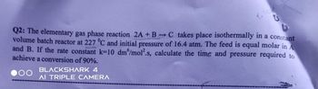 Q2: The elementary gas phase reaction 2A + BC takes place isothermally in a constant
volume batch reactor at 227 °C and initial pressure of 16.4 atm. The feed is equal molar in A
and B. If the rate constant k-10 dm /mol2.s, calculate the time and pressure required to
achieve a conversion of 90%.
OO
BLACKSHARK 4
AI TRIPLE CAMERA