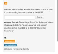 #3
Assume a bank offers an effective annual rate of 7.20%.
If compounding is monthly what is the APR?
Submit
Answer format: Percentage Round to: 4 decimal places
(Example: 9.2434%, % sign required. Will accept
decimal format rounded to 6 decimal places (ex:
0.092434))
unanswered
not_submitted
Attempts Remaining: Infinity
%23
