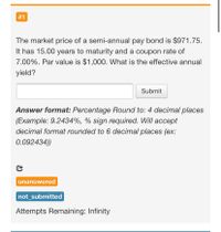 The market price of a semi-annual pay bond is $971.75.
It has 15.00 years to maturity and a coupon rate of
7.00%. Par value is $1,000. What is the effective annual
yield?
Submit
Answer format: Percentage Round to: 4 decimal places
(Example: 9.2434%, % sign required. Will accept
decimal format rounded to 6 decimal places (ex:
0.092434))
unanswered
not_submitted
Attempts Remaining: Infinity
%23
