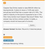 #2
Caspian Sea Drinks needs to raise $36.00 million by
issuing bonds. It plans to issue a 14.00 year semi-
annual pay bond that has a coupon rate of 5.19%. The
yield to maturity on the bond is expected to be 4.74%.
How many bonds must Caspian Sea issue? (Note: Your
answer may not be a whole number. In reality, a
company would not issue part of a bond.)
Submit
Answer format: Number: Round to: 0 decimal places.
unanswered
not_submitted
Attempts Remaining: Infinity
