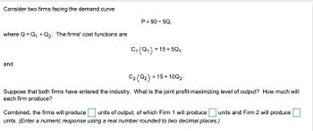 Consider two firms facing the demand curve
where Q Q₁+Q2. The firms' cost functions are
P=90-5Q,
and
C₁ (Q1) = 15+5Q1
C2 (Q2) = 15+ 10Q2.
Suppose that both firms have entered the industry. What is the joint profit-maximizing level of output? How much will
each firm produce?
Combined, the firms will produce
units of output, of which Firm 1 will produce
units. (Enter a numeric response using a real number rounded to two decimal places.)
units and Firm 2 will produce