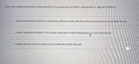 Given the original hypothesis, what would be the prediction for GFAJ-1 cells grown in +As/-P medium?
Arsenic would be located in completely different molecules than where phosphorus is normally found.
O Arsenic would be located in the same molecules in which phosphorus is normally found.
O Arsenic would not be located in any molecules within the cell,
