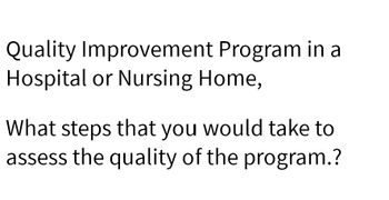 Quality Improvement Program in a
Hospital or Nursing Home,
What steps that you would take to
assess the quality of the program.?