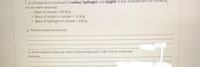 7. A compound is composed of carbon, hydrogen and oxygen. It was analysed and the fóllowing
results were obtained:
o Mass of sample = 30.50 g
o Mass of carbon in sample = 12.08 g
o Mass of hydrogen in sample = 2.06 g
%3D
a. Find its empirical formula.
b. If the relative molecular mass of the compound is 180, find its molecular
formula.
