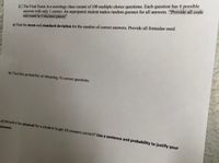 ### Sociology Final Exam Statistics Problem

#### Problem Statement:
The Final Exam in a sociology class consists of 100 multiple choice questions. Each question has 6 possible answers with only 1 correct. An unprepared student makes random guesses for all answers. **“Provide all code and round to 4 decimal places”**

#### Tasks:
a) **Find the mean and standard deviation** for the number of correct answers. Provide all formulas used.

b) **Find the probability** of obtaining 10 correct questions.

c) **Would it be unusual for a student to get 10 answers correct?** Use a sentence and probability to justify your answer.