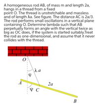 A homogeneous rod AB, of mass m and length 2a,
hangs in a thread from a fixed
point O. The thread is unstretchable and massless
and of length da. See figure. The distance AC is 2a/3.
The rod performs small oscillations in a vertical plane
containing O. Determine lambda such that AB
perpetually forms an angle with the vertical twice as
big as OC does, if the system is started suitably.Treat
the rod as one-dimensional, and assume that it never
collides with the thread.
2a
В
