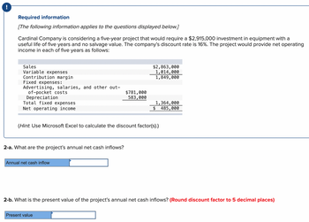 !
Required information
[The following information applies to the questions displayed below.]
Cardinal Company is considering a five-year project that would require a $2,915,000 investment in equipment with a
useful life of five years and no salvage value. The company's discount rate is 16%. The project would provide net operating
income in each of five years as follows:
Sales
Variable expenses
Contribution margin
Fixed expenses:
Advertising, salaries, and other out-
of-pocket costs
Depreciation
Total fixed expenses
Net operating income
$2,863,000
1,014,000
1,849,000
$781,000
583,000
1,364,000
$ 485,000
(Hint: Use Microsoft Excel to calculate the discount factor(s).)
2-a. What are the project's annual net cash inflows?
Annual net cash inflow
2-b. What is the present value of the project's annual net cash inflows? (Round discount factor to 5 decimal places)
Present value