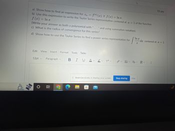 a) Show how to find an expression for C₁ = f(n) (x) if f(x) = Inc.
b) Use this expression to write the Taylor Series representation centered at a = 1 of the function
f (x)
1 In x
(Write your answer as both a polynomial with "..." and using summation notation).
c) What is the radius of convergence for this series?
d) Show how to use the Taylor Series to find a power series representation for
Edit View Insert Format Tools Table
12pt ✓ Paragraph v
뉴
Ai
B IU A
ev T²V
Ililearn.laccd.edu is sharing your screen.
H
Stop sharing
In r
12 da
P₂
Hide
-dz centered at a = 1
✓
15 pts
⠀