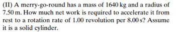 (II) A merry-go-round
has a mass of 1640 kg and a radius of
7.50 m. How much net work is required to accelerate it from
rest to a rotation rate of 1.00 revolution per 8.00 s? Assume
it is a solid cylinder.