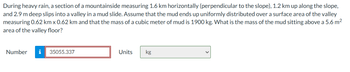 During heavy rain, a section of a mountainside measuring 1.6 km horizontally (perpendicular to the slope), 1.2 km up along the slope,
and 2.9 m deep slips into a valley in a mud slide. Assume that the mud ends up uniformly distributed over a surface area of the valley
measuring 0.62 km x 0.62 km and that the mass of a cubic meter of mud is 1900 kg. What is the mass of the mud sitting above a 5.6 m²
area of the valley floor?
Number i 35055.337
Units
kg