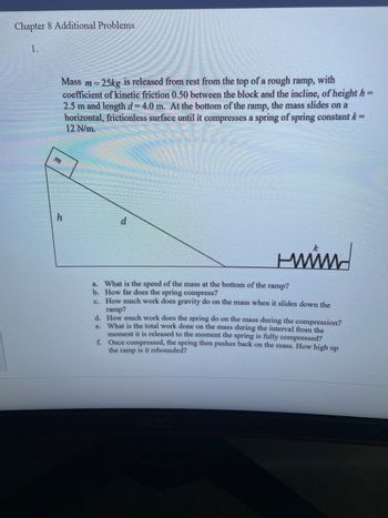 Chapter 8 Additional Problems
1.
Mass m=25kg is released from rest from the top of a rough ramp, with
coefficient of kinetic friction 0.50 between the block and the incline, of height h=
2.5 m and length d=4.0 m. At the bottom of the ramp, the mass slides on a
horizontal, frictionless surface until it compresses a spring of spring constant k =
12 N/m.
m
h
d
HMMM
a. What is the speed of the mass at the bottom of the ramp?
b. How far does the spring compress?
c. How much work does gravity do on the mass when it slides down the
ramp?
d. How much work does the spring do on the mass during the compression?
e. What is the total work done on the mass during the interval from the
moment it is released to the moment the spring is fully compressed?
Once compressed, the spring then pushes back on the mass. How high up
the ramp is it rebounded?
f.