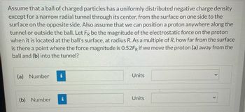 Assume that a ball of charged particles has a uniformly distributed negative charge density
except for a narrow radial tunnel through its center, from the surface on one side to the
surface on the opposite side. Also assume that we can position a proton anywhere along the
tunnel or outside the ball. Let FR be the magnitude of the electrostatic force on the proton
when it is located at the ball's surface, at radius R. As a multiple of R, how far from the surface
is there a point where the force magnitude is 0.52FR if we move the proton (a) away from the
ball and (b) into the tunnel?
(a) Number i
(b) Number
i
Units
Units