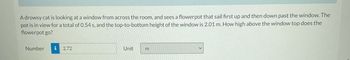 A drowsy cat is looking at a window from across the room, and sees a flowerpot that sail first up and then down past the window. The
pot is in view for a total of 0.54 s, and the top-to-bottom height of the window is 2.01 m. How high above the window top does the
flowerpot go?
Number i 2.72
Unit
m