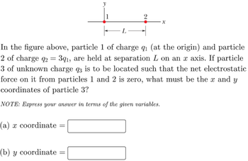 (a) x coordinate
(b) y coordinate
=
In the figure above, particle 1 of charge q₁ (at the origin) and particle
2 of charge q2
391, are held at separation L on an x axis. If particle
3 of unknown charge q3 is to be located such that the net electrostatic
force on it from particles 1 and 2 is zero, what must be the x and y
coordinates of particle 3?
NOTE: Express your answer in terms of the given variables.
=
L
-
2
X