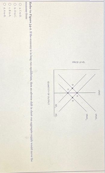 PRICE LEVEL
O a. C to D.
Ob. D to C.
Oc.B to A
Od. A to B.
D
LRAS
O
B
AD
QUANTITY OF OUTPUT
SRAS,
SRAS
AD
Refer to Figure 34-2. If the economy is in long-run equilibrium, then an adverse shift in short-run aggregate supply would move the
economy from