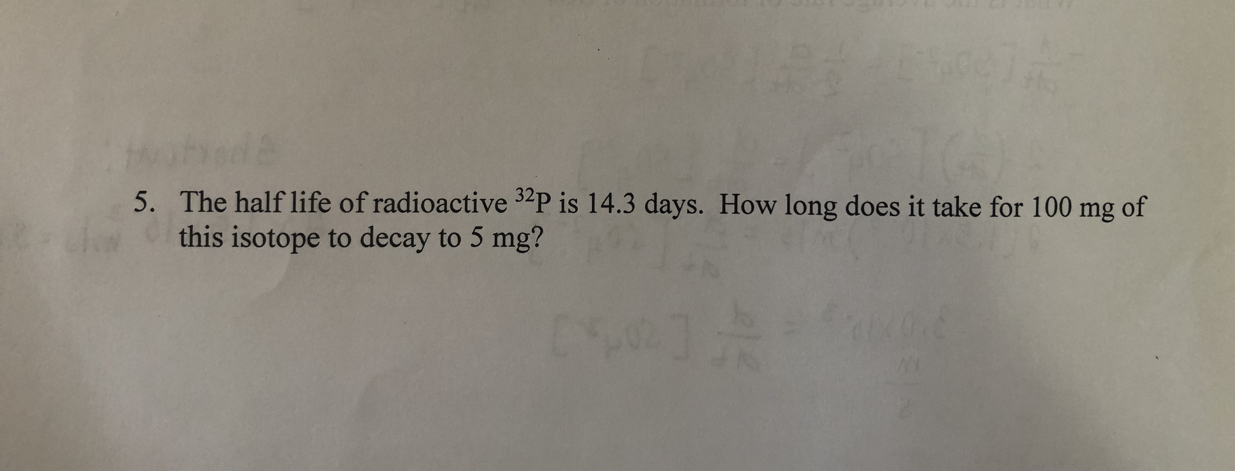 5. The half life of radioactive 32P is 14.3 days. How long does it take for 100 mg of
this isotope to decay to 5 mg?
