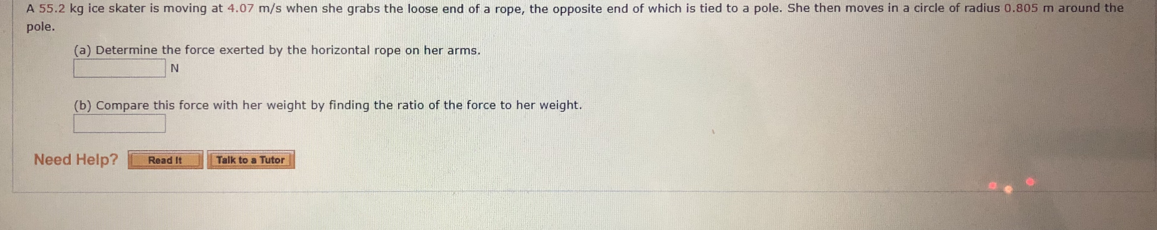 A 55.2 kg ice skater is moving at 4.07 m/s when she grabs the loose end of a rope, the opposite end of which is tied to a pole. She then moves in a circle of radius 0.805 m around the
pole.
(a) Determine the force exerted by the horizontal rope on her arms.
(b) Compare this force with her weight by finding the ratio of the force to her weight.
Need Help?
Talk to a Tutor
Read It
