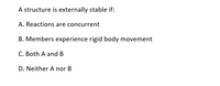 A structure is externally stable if:
A. Reactions are concurrent
B. Members experience rigid body movement
C. Both A and B
D. Neither A nor B
