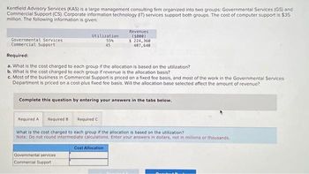 Kentfield Advisory Services (KAS) is a large management consulting firm organized into two groups: Governmental Services (GS) and
Commercial Support (CS). Corporate information technology (IT) services support both groups. The cost of computer support is $35
million. The following information is given:
Governmental Services
Commercial Support
Utilization.
55%
45
Revenues
(5000)
$ 224,360
407,640
Required:
a. What is the cost charged to each group if the allocation is based on the utilization?
b. What is the cost charged to each group if revenue is the allocation basis?
c. Most of the business in Commercial Support is priced on a fixed fee basis, and most of the work in the Governmental Services
Department is priced on a cost-plus fixed fee basis. Will the allocation base selected affect the amount of revenue?
Complete this question by entering your answers in the tabs below.
Govermental services
Commercial Support
Required A Required B Required C
What is the cost charged to each group if the allocation is based on the utilization?
Note: Do not round intermediate calculations. Enter your answers in dollars, not in millions or thousands.
Cost Allocation