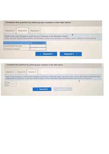 Complete this question by entering your answers in the tabs below.
Required A Required B Required C
What is the cost charged to each group if revenue is the allocation basis?
Note: Do not round intermediate calculations. Enter your answers in dollars, not in millions or thousands.
Governmental Services
Commercial Support
Required A
Complete this question by entering your answers in the tabs below.
Cost Allocation
Required B
Yes
No
< Required A
Required C
Most of the business in Commercial Support is priced on a fixed fee basis, and most of the work in the Governmental Services
Department is priced on a cost-plus fixed fee basis. Will the allocation base selected affect the amount of revenue?
Required C >
< Required B
Required C>