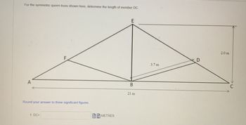 For the symmetric queen truss shown here, determine the length of member DC.
Round your answer to three significant figures.
1. DC=
METRES
E
B
21 m
3.7 m
D
2.0 m