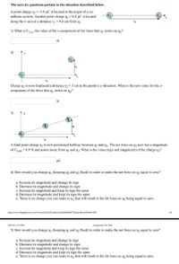 The next six questions pertain to the situation described below.
A point charge q --3.4 µC is located at the origin of a co-
ordinate system. Another point charge q2 = 6.8 µC is located
along the x-axis at a distance x, = 9.6 cm from qı.
92
1) What is F12 x, the value of the x-component of the force that q, exerts on q,?
2)
(9)
(9)
Charge q2 is now displaced a distance y2 =3 cm in the positive y-direction. What is the new value for the x-
component of the force that q exerts on q2?
3)
A third point charge q3 is now positioned halfway between q and q2. The net force on q2 now has a magnitude
91
of F2 net = 6.9 Nand points away from q and q3. What is the value (sign and magnitude) of the charge q3?
4) How would you change q1 (keeping q2 and q3 fixed) in order to make the net force on q2 equal to zero?
a. Increase its magnitude and change its sign
b. Decrease its magnitude and change its sign
c. Increase its magnitude and keep its sign the same
d. Decrease its magnitude and keep its sign the same
e. There is no change you can make to q, that will result in the fet force on q, being equal to zero.
https://www.flipitphysics.com/Course/SetTool?unitltemSetlD=606973&enrollmentID=461995
1/4
2/27/22, 7:51 PM
Assignment Set Tool
5) How would you change q3 (keeping q and q2 fixed) in order to make the net force on q2 equal to zero?
a. Increase its magnitude and change its sign
b. Decrease its magnitude and change its sign
c. Increase its magnitude and keep its sign the same
d. Decrease its magnitude and keep its sign the same
e. There is no change you can make to q3 that will result in the fet force on q, being equal to zero.
