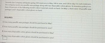 Serenity Spa Company anticipates giving 104 manicures in May, 140 in June, and 130 in July. For each manicure,
the company needs one paraffin wax package along with two disposable cotton gloves. Its inventory policy is to
have 10 percent of the following month's direct materials needs on hand. On May 1, there were 18 paraffin wax
packages and 5 disposable cotton gloves on hand.
REQUIRED:
1 How many paraffin wax packages should be purchased in May?
2 How many paraffin wax packages should be purchased in June?
3 How many disposable cotton gloves should be purchased in May?
4 How many disposable cotton gloves should be purchased in June?