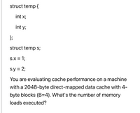 struct temp {
int x;
int y;
};
struct temp s;
s.x = 1;
s.y = 2;
You are evaluating cache performance on a machine
with a 2048-byte direct-mapped data cache with 4-
byte blocks (B=4). What's the number of memory
loads executed?
