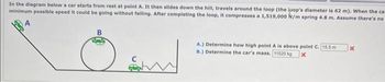 In the diagram below a car starts from rest at point A. It then slides down the hill, travels around the loop (the loop's diameter is 62 m). When the ca
minimum possible speed it could be going without falling. After completing the loop, it compresses a 1,519,000 N/m spring 4.8 m. Assume there's no
A.) Determine how high point A is above point C. 15.5 m
B.) Determine the car's mass. 11520 kg x
x