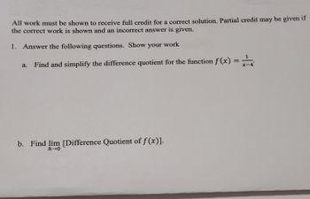 All work must be shown to receive full credit for a correct solution. Partial credit may be given if
the correct work is shown and an incorrect answer is given.
1. Answer the following questions. Show your work
=
a. Find and simplify the difference quotient for the function ƒ(x):
b. Find lim [Difference Quotient of f(x)].
h→0
1
x-4