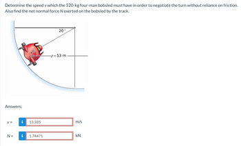 Determine the speed v which the 520-kg four-man bobsled must have in order to negotiate the turn without reliance on friction.
Also find the net normal force N exerted on the bobsled by the track.
Answers:
V=
i
N = i
13.335
1.74471
20
-p= 53 m
m/s
kN