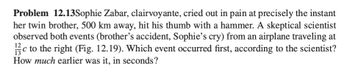 Problem 12.13Sophie Zabar, clairvoyante, cried out in pain at precisely the instant
her twin brother, 500 km away, hit his thumb with a hammer. A skeptical scientist
observed both events (brother's accident, Sophie's cry) from an airplane traveling at
12
с
c to the right (Fig. 12.19). Which event occurred first, according to the scientist?
How much earlier was it, in seconds?
13