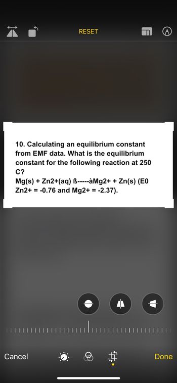 RESET
10. Calculating an equilibrium constant
from EMF data. What is the equilibrium
constant for the following reaction at 250
C?
Mg(s) + Zn2+(aq) B-----àMg2+ + Zn(s) (E0
Zn2+ = -0.76 and Mg2+ = -2.37).
Cancel
Done