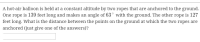 A hot-air balloon is held at a constant altitude by two ropes that are anchored to the ground.
One rope is 139 feet long and makes an angle of 63° with the ground. The other rope is 127
feet long. What is the distance between the points on the ground at which the two ropes are
anchored (just give one of the answers)?
