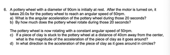 6. A pottery wheel with a diameter of 90cm is initially at rest. After the motor is turned on, it
takes 20.0s for the pottery wheel to reach an angular speed of 50rpm.
a) What is the angular acceleration of the pottery wheel during those 20 seconds?
b) By how much does the pottery wheel rotate during those 20 seconds?
The pottery wheel is now rotating with a constant angular speed of 50rpm.
c) If a piece of clay is stuck to the pottery wheel at a distance of 40cm away from the center,
what is the magnitude of the acceleration of the piece of clay as it goes around?
d) In what direction is the acceleration of the piece of clay as it goes around in cirrcles?