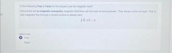 00
Is the following True or False for the Gauss's Law for magnetic field?
Since there are no magnetic monopoles, magnetic field lines can not start or end anywhere. They always come as loops. That is
why magnetic flux through a closed surface is always zero:
fB.dA=0
Select one:
True
False