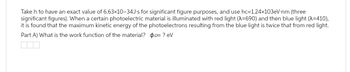 Take h to have an exact value of 6.63x10-34J-s for significant figure purposes, and use hc=1.24x103eV-nm (three
significant figures). When a certain photoelectric material is illuminated with red light (A=690) and then blue light (A=410),
it is found that the maximum kinetic energy of the photoelectrons resulting from the blue light is twice that from red light.
Part A) What is the work function of the material? po= ? eV