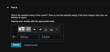 Part A
What is the potential energy of the system? (Take as zero the potential energy of the three charges when they are
infinitely far apart.)
Express your answer with the appropriate units.
μÅ
U = Value
Submit Request Answer
Units
?