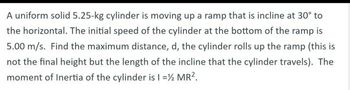 A uniform solid 5.25-kg cylinder is moving up a ramp that is incline at 30° to
the horizontal. The initial speed of the cylinder at the bottom of the ramp is
5.00 m/s. Find the maximum distance, d, the cylinder rolls up the ramp (this is
not the final height but the length of the incline that the cylinder travels). The
moment of Inertia of the cylinder is I = ½ MR².