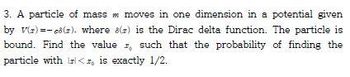 3. A particle of mass m moves in one dimension in a potential given
by v(s)-c). where 8() is the Dirac delta function. The particle is
bound. Find the value , such that the probability of finding the
particle with l<, is exactly 1/2.